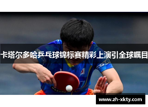 卡塔尔多哈乒乓球锦标赛精彩上演引全球瞩目