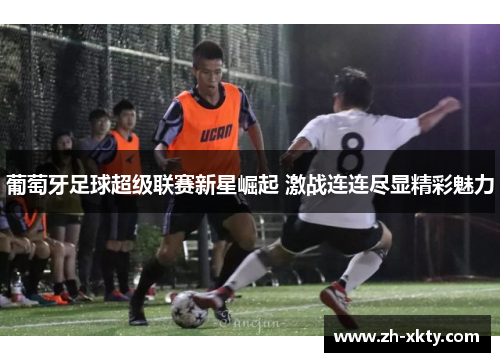葡萄牙足球超级联赛新星崛起 激战连连尽显精彩魅力