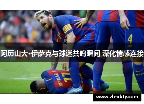 阿历山大·伊萨克与球迷共鸣瞬间 深化情感连接